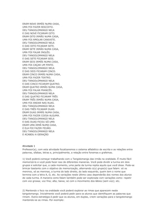 ERAM NOVE IRMÃS NUMA CASA,
UMA FOI FAZER BISCOITO.
DEU TANGOLOMANGO NELA
E DAS NOVE FICARAM OITO.
ERAM OITO IRMÃS NUMA CASA,
UMA FOI AMOLAR CANIVETE.
DEU TANGOLOMANGO NELA
E DAS OITO FICARAM SETE.
ERAM SETE IRMÃS NUMA CASA,
UMA FOI FALAR INGLÊS.
DEU TANGOLOMANGO NELA
E DAS SETE FICARAM SEIS.
ERAM SEIS IRMÃS NUMA CASA,
UMA FOI CAÇAR UM PINTO.
DEU TANGOLOMANGO NELA
E DAS SEIS FICARAM CINCO.
ERAM CINCO IRMÃS NUMA CASA,
UMA FOI FAZER TEATRO.
DEU TANGOLOMANGO NELA
E DAS CINCO FICARAM QUATRO.
ERAM QUATRO IRMÃS NUMA CASA,
UMA FOI FALAR FRANCÊS.
DEU TANGOLOMANGO NELA
E DAS QUATRO FICARAM TRÊS
ERAM TRÊS IRMÃS NUMA CASA,
UMA FOI ANDAR NAS RUAS.
DEU TANGOLOMANGO NELA
E DAS TRÊS FICARAM DUAS
ERAM DUAS IRMÃS NUMA CASA,
UMA FOI FAZER COISA ALGUMA.
DEU TANGOLOMANGO NELA
E DAS DUAS FICOU SÓ UMA
ERAM UMA IRMÃ NUMA CASA,
E ELA FOI FAZER FEIJÃO.
DEU TANGOLOMANGO NELA
E ACABOU A GERAÇÃO
Atividade 1
Professor(a), com esta atividade focalizaremos o sistema alfabético de escrita e as relações entre
palavras, sílabas, letras e, principalmente, a relação entre fonemas e grafemas.
1) Você poderá começar trabalhando com o Tangolomango das irmãs na oralidade. É muito fácil
memorizá-lo e você pode fazer isso de diferentes maneiras. Você pode dividir a turma em dois
grupos e solicitar que, a cada momento, uma parte da turma repita aquilo que você disse. Pode-se
brincar bastante com o objetivo de memorização, alternando o(s) grupo(s) que falam: só os
meninos, só as meninas, a turma do lado direito, do lado esquerdo, quem tem o nome que
termina com a letra A, O, etc. As variações neste último caso dependerão dos nomes dos alunos
de cada turma. A maneira como falam também pode ser explorada com variações como: repetir
com voz grossa; voz fina; alta; baixa; só com o movimento dos lábios (sem voz); etc.
2) Mantendo o foco na oralidade você poderá explorar as rimas que aparecem neste
tangolomango. Inicialmente você poderá pedir para os alunos que identifiquem as palavras que
rimam. Outra estratégia é pedir que os alunos, em duplas, criem variações para o tangolomango
mantendo-se as rimas. Por exemplo:
 
