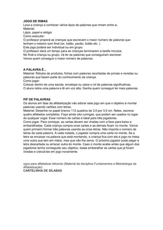 JOGO DE RIMAS
Leva a criança a conhecer vários tipos de palavras que rimam entre si.
Material:
Lápis, papel e relógio
Como executar:
O professor proporá as crianças que escrevam o maior número de palavras que
tenham o mesmo som final (ex. balão, pavão, botão etc. )
Este jogo poderá ser individual ou em grupo.
O professor dará um tempo para as crianças terminarem a tarefa minutos.
No final a criança ou grupo, irá ler as palavras que conseguiram escrever.
Vence quem conseguir o maior número de palavras.
A PALAVRA É...
Material: Rótulos de produtos, fichas com palavras recortadas de jornais e revistas ou
palavras que fazem parte do conhecimento da criança.
Como jogar:
Colocar dentro de uma sacola, envelope ou caixa o rol de palavras significativas.
O aluno retira uma palavra e lê em voz alta. Ganha quem conseguir ler mais palavras.
PIF DE PALAVRAS
Os alunos em fase de alfabetização vão adorar este jogo em que o objetivo é montar
palavras usando cartões com letras.
Material: Desenhe no papel branco 112 quadros de 3,5 por 3,5 cm. Neles, escreva
quatro alfabetos completos. Faça ainda oito curingas, que podem ser usados no lugar
de qualquer vogal. Esse número de cartas é ideal para três jogadores.
Como jogar: Para começar, as cartas devem ser viradas com a face para baixo e
embaralhadas. Cada criança compra onze cartas e as demais ficam no monte. Vence
quem primeiro formar três palavras usando as onze letras. Não importa o número de
letras de cada palavra. A cada rodada, o jogador compra uma carta no monte. Se a
letra se encaixar na palavra que está montando, a criança fica com ela e joga na mesa
uma outra que tem em mãos, mas que não lhe serve. O próximo jogador pode pegar a
letra descartada ou arriscar outra do monte. Caso o monte acabe antes que algum dos
jogadores tenha conseguido seu objetivo, basta embaralhar as cartas que já foram
viradas e colocá-las em jogo novamente.
ogos para alfabetizar letrando (Material da disciplina Fundamentos e Metodologia da
Alfabetização)
CARTELINHA DE SÍLABAS
 