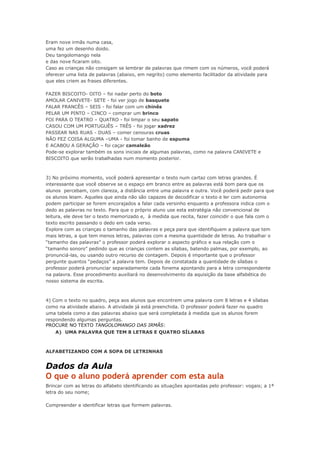 Eram nove irmãs numa casa,
uma fez um desenho doido.
Deu tangolomango nela
e das nove ficaram oito.
Caso as crianças não consigam se lembrar de palavras que rimem com os números, você poderá
oferecer uma lista de palavras (abaixo, em negrito) como elemento facilitador da atividade para
que eles criem as frases diferentes.
FAZER BISCOITO- OITO – foi nadar perto do boto
AMOLAR CANIVETE- SETE - foi ver jogo de basquete
FALAR FRANCÊS – SEIS - foi falar com um chinês
PELAR UM PINTO – CINCO – comprar um brinco
FOI PARA O TEATRO – QUATRO - foi limpar o seu sapato
CASOU COM UM PORTUGUÊS – TRÊS - foi jogar xadrez
PASSEAR NAS RUAS - DUAS – comer cenouras cruas
NÃO FEZ COISA ALGUMA –UMA - foi tomar banho de espuma
E ACABOU A GERAÇÃO – foi caçar camaleão
Pode-se explorar também os sons iniciais de algumas palavras, como na palavra CANIVETE e
BISCOITO que serão trabalhadas num momento posterior.
3) No próximo momento, você poderá apresentar o texto num cartaz com letras grandes. É
interessante que você observe se o espaço em branco entre as palavras está bom para que os
alunos percebam, com clareza, a distância entre uma palavra e outra. Você poderá pedir para que
os alunos leiam. Aqueles que ainda não são capazes de decodificar o texto e ler com autonomia
podem participar se forem encorajados a falar cada versinho enquanto a professora indica com o
dedo as palavras no texto. Para que o próprio aluno use esta estratégia não convencional de
leitura, ele deve ter o texto memorizado e, à medida que recita, fazer coincidir o que fala com o
texto escrito passando o dedo em cada verso.
Explore com as crianças o tamanho das palavras e peça para que identifiquem a palavra que tem
mais letras, a que tem menos letras, palavras com a mesma quantidade de letras. Ao trabalhar o
“tamanho das palavras” o professor poderá explorar o aspecto gráfico e sua relação com o
“tamanho sonoro” pedindo que as crianças contem as sílabas, batendo palmas, por exemplo, ao
pronunciá-las, ou usando outro recurso de contagem. Depois é importante que o professor
pergunte quantos “pedaços” a palavra tem. Depois de constatada a quantidade de sílabas o
professor poderá pronunciar separadamente cada fonema apontando para a letra correspondente
na palavra. Esse procedimento auxiliará no desenvolvimento da aquisição da base alfabética do
nosso sistema de escrita.
4) Com o texto no quadro, peça aos alunos que encontrem uma palavra com 8 letras e 4 sílabas
como na atividade abaixo. A atividade já está preenchida. O professor poderá fazer no quadro
uma tabela como a das palavras abaixo que será completada à medida que os alunos forem
respondendo algumas perguntas.
PROCURE NO TEXTO TANGOLOMANGO DAS IRMÃS:
A) UMA PALAVRA QUE TEM 8 LETRAS E QUATRO SÍLABAS
ALFABETIZANDO COM A SOPA DE LETRINHAS
Dados da Aula
O que o aluno poderá aprender com esta aula
Brincar com as letras do alfabeto identificando as situações apontadas pelo professor: vogais; a 1ª
letra do seu nome;
Compreender e identificar letras que formem palavras.
 