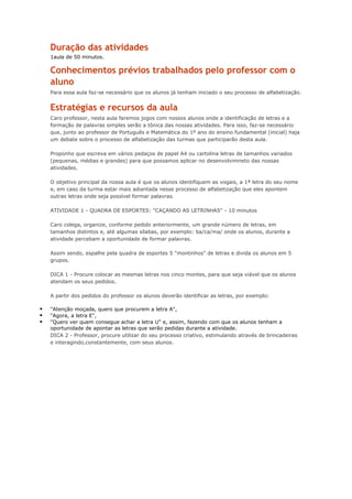 Duração das atividades
1aula de 50 minutos.
Conhecimentos prévios trabalhados pelo professor com o
aluno
Para essa aula faz-se necessário que os alunos já tenham iniciado o seu processo de alfabetização.
Estratégias e recursos da aula
Caro professor, nesta aula faremos jogos com nossos alunos onde a identificação de letras e a
formação de palavras simples serão a tônica das nossas atividades. Para isso, faz-se necessário
que, junto ao professor de Português e Matemática do 1º ano do ensino fundamental (inicial) haja
um debate sobre o processo de alfabetização das turmas que participarão desta aula.
Proponho que escreva em vários pedaços de papel A4 ou cartolina letras de tamanhos variados
(pequenas, médias e grandes) para que possamos aplicar no desenvolvimneto das nossas
atividades.
O objetivo principal da nossa aula é que os alunos identifiquem as vogais, a 1ª letra do seu nome
e, em caso da turma estar mais adiantada nesse processo de alfabetização que eles apontem
outras letras onde seja possível formar palavras.
ATIVIDADE 1 - QUADRA DE ESPORTES: "CAÇANDO AS LETRINHAS" - 10 minutos
Caro colega, organize, conforme pedido anteriormente, um grande número de letras, em
tamanhos distintos e, até algumas sílabas, por exemplo: ba/ca/ma/ onde os alunos, durante a
atividade percebam a oportunidade de formar palavras.
Assim sendo, espalhe pela quadra de esportes 5 "montinhos" de letras e divida os alunos em 5
grupos.
DICA 1 - Procure colocar as mesmas letras nos cinco montes, para que seja viável que os alunos
atendam os seus pedidos.
A partir dos pedidos do professor os alunos deverão identificar as letras, por exemplo:
 "Atenção moçada, quero que procurem a letra A",
 "Agora, a letra E",
 "Quero ver quem consegue achar a letra U" e, assim, fazendo com que os alunos tenham a
oportunidade de apontar as letras que serão pedidas durante a atividade.
DICA 2 - Professor, procure utilizar do seu processo criativo, estimulando através de brincadeiras
e interagindo,constantemente, com seus alunos.
 