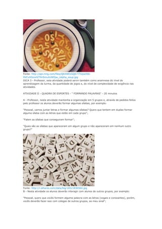 Fonte: http://api.ning.com/files/Q6XWExGQ0-Y7VpwVbb-
9VCvXGoixhtTihrSmuXzWDjw_/alpha_soup.jpg
DICA 3 - Professor, esta atividade poderá servir também como anamnese do nível de
aprendizagem da turma, da quantidade de jogos e, do nível de complexidade de exigência nas
atividades.
ATIVIDADE II - QUADRA DE ESPORTES - " FORMANDO PALAVRAS" - 20 minutos
A - Professor, nesta atividade mantenha a organização em 5 grupos e, através de pedidos feitos
pelo professor os alunos deverão formar algumas sílabas, por exemplo:
"Pessoal, vamos juntar letras e formar algumas sílabas? Quero que tentem em duplas formar
alguma sílaba com as letras que estão em cada grupo";
"Falem as sílabas que conseguiram formar";
"Quais são as sílabas que apareceram em algum grupo e não apareceram em nenhum outro
grupo?"
Fonte: http://i.olhares.com/data/big/183/1836560.jpg
B - Nesta atividade os alunos deverão interagir com alunos de outros grupos, por exemplo:
"Pessoal, quero que vocês formem alguma palavra com as letras (vogais e consoantes), porém,
vocês deverão fazer isso com colegas de outros grupos, ao meu sinal";
 