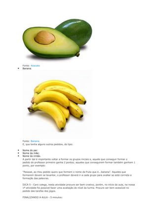 Fonte: Abacate
 Banana.
Fonte: Banana.
E, que tenha alguns outros pedidos, do tipo:
 Nome do pai:
 Nome da mãe;
 Nome do irmão.
A partir daí é importante voltar a formar os grupos iniciais e, aquele que conseguir formar o
pedido do professor primeiro ganha 2 pontos; aqueles que conseguirem formar também ganham 1
ponto, por exemplo:
"Pessoal, ao meu pedido quero que formem o nome da fruta que é...banana". Aqueles que
formarem devem se levantar, o professor deverá ir a cada grupo para avaliar se está corrreta a
formação das palavras.
DICA 5 - Caro colega, nesta atividade procure ser bem criativo, porém, no início da aula, na nossa
1ª atividade foi possível fazer uma avaliação do nível da turma. Procure ser bem acessível no
pedido das tarefas dos jogos.
FINALIZANDO A AULA - 5 minutos:
 