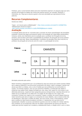 Professor, para o encerramento desta aula seria importante organizar um pequeno jogo que seria
através da formação de sílabas dos nomes dos próprios alunos, por exemplo, PA(Paulo) +
CA(Carlos), etc. Peça que os alunos sugiram uma outra atividade que seja possível formar
palavras.
Recursos Complementares
Assista aos vídeos:
"Jogos - um recurso para a alfabetização" - http://www.youtube.com/watch?v=bJJNQE7fs5o
"Alfabetização através de Jogos" -
http://www.youtube.com/watch?v=UuB1vPlWPNQ&feature=related
Avaliação
A avaliação desta aula dar-se- á durante todo o processo de ensino aprendizagem das atividades
propostas. Através dos jogos será possível realizar uma avaliação por observação assistemática,
inclusive, sendo uma importante aula de avaliação para o professor de Português da turma,
portanto, seria lucrativo para todos a possibilidade do professor de português da turma pudesse
acompanhar essa aula. Nessa impossibilidade, o professor de educação física deve informar ao
professor de português da turma de como foi a aula e a participação da turma
Atividade produzida pela autora
Neste momento é interessante que o (a) professor(a) peça aos alunos que contem quantas sílabas
tem a palavra CANIVETE e as pronunciem juntamente com ele(a). Após a contagem, solicitar aos
alunos que ditem as sílabas, uma a uma à medida que o(a) professor(a) vai escrevendo no
quadro, nos devidos espaços. Uma vez que queremos trabalhar a constituição das sílabas e
evidenciar que podem haver sílabas formadas por uma, duas, três, quatro ou cinco letras e com
diferentes estruturas, é oportuno fazer perguntas para as crianças do tipo: Quantas letras tem na
sílaba CA? E na sílaba NI? E na sílaba VE? E na sílaba TE? Na silaba CA, tem vogal? Tem
consoante? Começa com vogal ou com consoante? (repetir a análise nas outras sílabas) Retomar
neste momento quais são as vogais e as consoantes do nosso alfabeto, caso os alunos ainda não
as identifiquem. Após fazer a análise da sílaba, dos sons iniciais, finais e intermediários, passar
para a análise de cada fonema da palavra canivete e ir destacando com que letra ele foi
representado. Desafiar os alunos a perceberem quantos sons tem na sílaba CA e tentar isolá-los.
O(a) professor (a) vai produzindo cada som da sílaba e perguntando aos alunos que letra foi
usada para escrever aquele som na palavra, estabelecendo assim, a relação entre o som e a letra
 