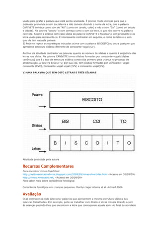 usada para grafar a palavra que está sendo analisada. É preciso muita atenção para que o
professor pronuncie o som da palavra e não comece dizendo o nome da letra, pois a palavra
CANIVETE começa como som de “Kê” (como em cavalo, colar) e não o som “Ce” (como em cebola
e cidade). Na palavra “cebola” o som começa como o som da letra, o que não ocorre na palavra
canivete. Repetir a análise com cada sílaba da palavra CANIVETE e focalizar o som produzido e as
letra usada para representá-lo. É interessante contrastar em seguida, o nome da letra e o som
que ela tem naquela palavra.
5) Pode se repetir as estratégias indicadas acima com a palavra BISCOITO(ou outra qualquer que
apresente estrutura silábica diferente de consoante-vogal (CV).
Ao final da atividade contrastar as palavras quanto ao número de sílabas e quanto à seqüência das
letras nas sílaba. Na palavra CANIVETE temos sílabas formadas por consoante-vogal (sílabas
canônicas) que é o tipo de estrutura silábica construída primeiro pela criança no processo de
alfabetização. A palavra BISCOITO, por sua vez, tem sílabas formadas por Consoante- vogal-
consoante (CVC), Consoante-vogal vogal (CVV) e consoante-vogal(CV).
b) UMA PALAVRA QUE TEM OITO LETRAS E TRÊS SÍLABAS
Atividade produzida pela autora
Recursos Complementares
Para encontrar rimas divertidas:
http://avidasecretadoslivros.blogspot.com/2009/09/rimas-divertidas.html <Acesso em 30/09/09>
http://rimas.mmacedo.net/ <Acesso em 30/09/09>
Para saber mais sobre consciência fonológica:
Consciência fonológica em crianças pequenas. Marilyn Jager Adams et al. Artmed,2006.
Avaliação
O(a) professor(a) pode selecionar palavras que apresentem a mesma estrutura silábica das
palavras trabalhadas. Por exemplo, pode-se trabalhar com ditado e letras móveis ditando o som
às crianças pedindo-lhes que encontrem a letra que corresponde aquele som. Ao final da atividade
 