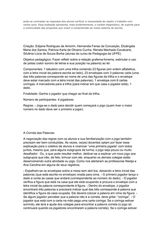 pode-se contrastar as respostas dos alunos verificar a necessidade de repetir o trabalho com
certos sons. Essa avaliação apresenta, mais evidentemente, o caráter diagnóstico, de suporte para
a continuidade das propostas que visam a compreensão do nosso sistema de escrita.
Criação: Edijane Rodrigues de Amorim, Hernandia Farias de Conceição, Elizângela
Maria dos Santos, Patrícia Karla de Oliveira Cunha, Renata Machado Cavalcanti,
Silvânia Lúcia de Souza Borba (alunas do curso de Pedagogia da UFPE)
Objetivo pedagógico: Fazer refletir sobre a relação grafema-fonema, estimular o uso
de pistas (valor sonoro de letras e sua posição na palavra) ao ler.
Componentes: 1 tabuleiro com uma trilha contendo 23 figuras (em ordem alfabética,
com a letra inicial da palavra escrita ao lado), 23 envelopes com 3 palavras cada (uma
das três palavras corresponde ao nome de uma das figuras da trilha e o envelope
deve estar marcado com a letra inicial das palavras), 1 envelope com 6 cartas
coringas, 4 marcadores para a trilha (para indicar em que casa o jogador está), 1
dado.
Finalidade: Ganha o jogador que chegar ao final da trilha.
Número de participantes: 4 jogadores
Regras: - Joga-se o dado para decidir quem começará o jogo (quem tiver o maior
número no dado deve ser o primeiro a jogar).
A Corrida das Palavras
A negociação das regras com os alunos e sua familiarização com o jogo também
precisam ser bem conduzidas. Às vezes, os(as) docentes optam por fazer essa
explicação para o coletivo de alunos e vivenciar “uma primeira jogada” com todos
juntos, mesmo que, para alguns subgrupos da turma, o jogo seja pouco ou muito
desafiador. Ou, o que pode resultar melhor, dedicar-se a explicar um novo jogo aos
subgrupos que irão, de fato, brincar com ele, enquanto os demais colegas estão
desenvolvendo outra atividade ou jogo. Como nos alertaram as professoras Niedja e
Ana Carolina em alguns de seus registros:
- Espalham-se os envelopes sobre a mesa sem abri-los, deixando a letra inicial das
palavras (que está escrita no envelope) virada para cima. - O primeiro jogador lança o
dado e conta as casas que andará (correspondente ao número do dado). - O jogador
verifica a figura que está na casa que ele está ocupando e procura o envelope com a
letra inicial da palavra correspondente à figura. - Dentro do envelope, o jogador
encontrará três palavras e precisará indicar qual das três corresponde à palavra que
identifica a figura da casa ocupada. Ele deverá colocar a palavra em cima da figura. -
Se algum jogador perceber que a palavra não é a correta, deve gritar: “coringa”. - O
jogador que está com a carta na mão pega uma carta coringa. Se o coringa estiver
sorrindo, ele terá a ajuda dos colegas para encontrar a palavra correta (o jogo só
continuará quando os jogadores encontrarem a palavra correta). Se o coringa estiver
 