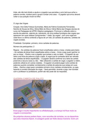 triste, ele não terá direito a ajuda e o jogador que percebeu o erro terá que achar a
palavra correta, mostrar para o grupo e andar uma casa. - O jogador que errou deverá
voltar a sua posição inicial na trilha
O Jogo das Vogais
Criação: Ana Célia Feitoza Guimarães, Maria de Fátima Cavalcante Fernandes,
Sandra de Sousa da Silva, Sônia Melo da Silva e Vânia Maria das Chagas (alunas do
curso de Pedagogia da UFPE) Objetivo pedagógico: Promover a reflexão sobre a
escrita de palavras, valendo-se, sobretudo, de uma análise fonológica das vogais que
aparecem em suas sílabas Componentes: 1 dado “de vogais”, com uma vogal em
cada face e a última contendo a figura de um rato; 22 cartelas de palavras, cartelas de
vogais avulsas.
Finalidade: Completar, primeiro, cinco cartelas de palavras.
Número de participantes: 2
Regras: - As cartelas de palavras ficam empilhadas sobre a mesa, viradas para baixo.
- As cartelas de letras ficam espalhadas sobre a mesa. - Inicia o jogo quem ganhar no
par ou ímpar. - Perde a vez o jogador que sortear o rato no dado. - O jogador da vez
retira uma ficha de palavra e joga o dado. A vogal que for sorteada deve ser retirada
das cartelas de letras espalhadas. - O jogador deverá confirmar se a letra da cartela
preenche a lacuna vazia ou não. - Não utilizando a cartela de vogal, o jogador a retém,
podendo utilizá-la em outras rodadas. - O jogador só poderá pegar outra cartela de
palavras quando completar corretamente a cartela de palavras que esteja em suas
mãos. - Ganha o jogo quem completar primeiro cinco cartelas corretamente, ou seja,
fazendo a correta colocação da vogal. - Será permitido, durante o jogo, tirar dúvidas
com o professor ou professora, porém ele não pode dar as respostas.
QUEBRA CABEÇA DE PALITO
Esse jogo é muito importante na alfabetização, a criança irá fixar mais as
vogais e consoantes.
Os próprios alunos podem fazer, com recortes de revistas, ou os desenhos
que eles mesmos fazem. A colagem pode ser feito dessa maneira: Com um
 
