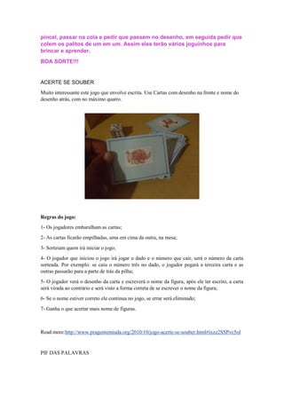 pincel, passar na cola e pedir que passem no desenho, em seguida pedir que
colem os palitos de um em um. Assim eles terão vários joguinhos para
brincar e aprender.
BOA SORTE!!!
ACERTE SE SOUBER
Muito interessante este jogo que envolve escrita. Use Cartas com desenho na frente e nome do
desenho atrás, com no máximo quatro.
Regras do jogo:
1- Os jogadores embaralham as cartas;
2- As cartas ficarão empilhadas, uma em cima da outra, na mesa;
3- Sorteiam quem irá iniciar o jogo;
4- O jogador que iniciou o jogo irá jogar o dado e o número que cair, será o número da carta
sorteada. Por exemplo: se caiu o número três no dado, o jogador pegará a terceira carta e as
outras passarão para a parte de trás da pilha;
5- O jogador verá o desenho da carta e escreverá o nome da figura, após ele ter escrito, a carta
será virada ao contrário e será visto a forma correta de se escrever o nome da figura;
6- Se o nome estiver correto ele continua no jogo, se errar será eliminado;
7- Ganha o que acertar mais nome de figuras.
Read more:http://www.pragentemiuda.org/2010/10/jogo-acerte-se-souber.html#ixzz2SSPvc5ol
PIF DAS PALAVRAS
 