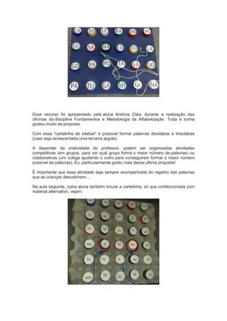 Esse recurso foi apresentado pela aluna Antônia Cléa, durante a realização das
oficinas da disciplina Fundamentos e Metodologia da Alfabetização. Toda a turma
gostou muito da proposta.
Com essa "cartelinha de sílabas" é possível formar palavras dissílabas e trissílabas
(caso seja acrescentada uma terceira argola).
A depender da criatividade do professor, podem ser organizadas atividades
competitivas (em grupos, para ver qual grupo forma o maior número de palavras) ou
colaborativas (um colega ajudando o outro para conseguirem formar o maior número
possível de palavras). Eu, particularmente gosto mais dessa última proposta!
É importante que essa atividade seja sempre acompanhada do registro das palavras
que as crianças descobrirem...
Na aula seguinte, outra aluna também trouxe a cartelinha, só que confeccionada com
material alternativo, vejam:
 