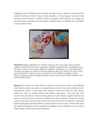 Osalunosem fase de alfabetização vão adorar este jogo em que o objetivo é montar palavras
usando cartinhas com letras. Fique de olho enquanto as crianças jogam, mas não corrija
eventuais trocas de letras. O melhor é deixar os próprios alunos dizerem aos colegas que
eles escreveram uma palavra errada. Depois de algum tempo, se ninguém tiver percebido,
mostre a grafia correta.
Material:Papelão, papel branco e colorido, uma lata, giz de cera, lápis, régua, tesoura
ecolasão o materiais de que você vai precisar. Desenhe no papel branco 112 quadros de 3,5
por 3,5 cm. Neles, escreva quatro alfabetos completos, incluindo k, y e w. Faça ainda oito
curingas, que podem ser usados no lugar de qualquer vogal. Esse número de cartas é ideal
para três jogadores. Pinte as cartas com giz de cera, cole a folha no papelão e recorte.
Escreva as regras ao lado num papel e guarde-o junto com as cartas na lata, enfeitada com
papel colorido picado.
Regras:Para começar, as cartas devem ser viradas com a face para baixo e embaralhadas.
Cada criança compra onze cartas e as demais ficam no monte. Vence quem primeiro formar
três palavras usando as onze letras. Não importa o número de letras de cada palavra.
Podem ser, como no exemplo acima, duas palavras com quatro e uma com três. Uma
mesma carta não pode ser usada em duas palavras. A cada rodada, o jogador compra uma
carta no monte. Se a letra se encaixar na palavra que está montando, a criança fica com ela
e joga na mesa uma outra que tem em mãos mas que não lhe serve (à esquerda). O próximo
jogador pode pegar a letra descartada ou arriscar outra do monte. Caso o monte acabe antes
que algum dos jogadores tenha conseguido seu objetivo, basta embaralhar as cartas que já
foram viradas e colocá-las em jogo novamente.
 