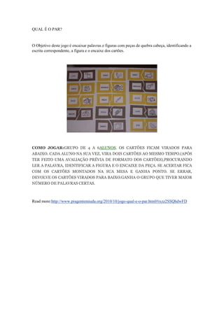 QUAL É O PAR?
O Objetivo deste jogo é encaixar palavras e figuras com peças de quebra cabeça, identificando a
escrita correspondente, a figura e o encaixe dos cartões.
COMO JOGAR:GRUPO DE 4 A 6ALUNOS. OS CARTÕES FICAM VIRADOS PARA
ABAIXO. CADA ALUNO NA SUA VEZ, VIRA DOIS CARTÕES AO MESMO TEMPO.(APÓS
TER FEITO UMA AVALIAÇÃO PRÉVIA DE FORMATO DOS CARTÕES),PROCURANDO
LER A PALAVRA, IDENTIFICAR A FIGURA E O ENCAIXE DA PEÇA. SE ACERTAR FICA
COM OS CARTÕES MONTADOS NA SUA MESA E GANHA PONTO. SE ERRAR,
DEVOLVE OS CARTÕES VIRADOS PARA BAIXO.GANHA O GRUPO QUE TIVER MAIOR
NÚMERO DE PALAVRAS CERTAS.
Read more:http://www.pragentemiuda.org/2010/10/jogo-qual-e-o-par.html#ixzz2SSQhdwFD
 
