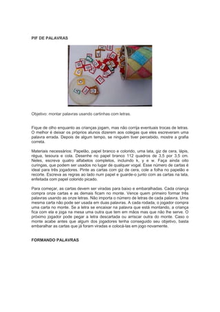 PIF DE PALAVRAS
Objetivo: montar palavras usando cartinhas com letras.
Fique de olho enquanto as crianças jogam, mas não corrija eventuais trocas de letras.
O melhor é deixar os próprios alunos dizerem aos colegas que eles escreveram uma
palavra errada. Depois de algum tempo, se ninguém tiver percebido, mostre a grafia
correta.
Materiais necessários: Papelão, papel branco e colorido, uma lata, giz de cera, lápis,
régua, tesoura e cola. Desenhe no papel branco 112 quadros de 3,5 por 3,5 cm.
Neles, escreva quatro alfabetos completos, incluindo k, y e w. Faça ainda oito
curingas, que podem ser usados no lugar de qualquer vogal. Esse número de cartas é
ideal para três jogadores. Pinte as cartas com giz de cera, cole a folha no papelão e
recorte. Escreva as regras ao lado num papel e guarde-o junto com as cartas na lata,
enfeitada com papel colorido picado.
Para começar, as cartas devem ser viradas para baixo e embaralhadas. Cada criança
compra onze cartas e as demais ficam no monte. Vence quem primeiro formar três
palavras usando as onze letras. Não importa o número de letras de cada palavra. Uma
mesma carta não pode ser usada em duas palavras. A cada rodada, o jogador compra
uma carta no monte. Se a letra se encaixar na palavra que está montando, a criança
fica com ela e joga na mesa uma outra que tem em mãos mas que não lhe serve. O
próximo jogador pode pegar a letra descartada ou arriscar outra do monte. Caso o
monte acabe antes que algum dos jogadores tenha conseguido seu objetivo, basta
embaralhar as cartas que já foram viradas e colocá-las em jogo novamente.
FORMANDO PALAVRAS
 
