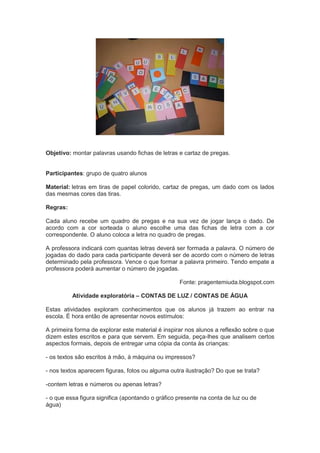 Objetivo: montar palavras usando fichas de letras e cartaz de pregas.
Participantes: grupo de quatro alunos
Material: letras em tiras de papel colorido, cartaz de pregas, um dado com os lados
das mesmas cores das tiras.
Regras:
Cada aluno recebe um quadro de pregas e na sua vez de jogar lança o dado. De
acordo com a cor sorteada o aluno escolhe uma das fichas de letra com a cor
correspondente. O aluno coloca a letra no quadro de pregas.
A professora indicará com quantas letras deverá ser formada a palavra. O número de
jogadas do dado para cada participante deverá ser de acordo com o número de letras
determinado pela professora. Vence o que formar a palavra primeiro. Tendo empate a
professora poderá aumentar o número de jogadas.
Fonte: pragentemiuda.blogspot.com
Atividade exploratória – CONTAS DE LUZ / CONTAS DE ÁGUA
Estas atividades exploram conhecimentos que os alunos já trazem ao entrar na
escola. É hora então de apresentar novos estímulos:
A primeira forma de explorar este material é inspirar nos alunos a reflexão sobre o que
dizem estes escritos e para que servem. Em seguida, peça-lhes que analisem certos
aspectos formais, depois de entregar uma cópia da conta às crianças:
- os textos são escritos à mão, à máquina ou impressos?
- nos textos aparecem figuras, fotos ou alguma outra ilustração? Do que se trata?
-contem letras e números ou apenas letras?
- o que essa figura significa (apontando o gráfico presente na conta de luz ou de
água)
 