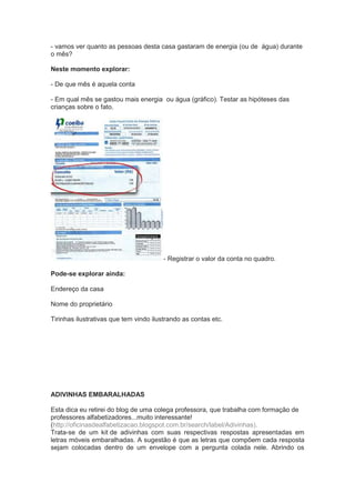- vamos ver quanto as pessoas desta casa gastaram de energia (ou de água) durante
o mês?
Neste momento explorar:
- De que mês é aquela conta
- Em qual mês se gastou mais energia ou água (gráfico). Testar as hipóteses das
crianças sobre o fato.
- Registrar o valor da conta no quadro.
Pode-se explorar ainda:
Endereço da casa
Nome do proprietário
Tirinhas ilustrativas que tem vindo ilustrando as contas etc.
ADIVINHAS EMBARALHADAS
Esta dica eu retirei do blog de uma colega professora, que trabalha com formação de
professores alfabetizadores...muito interessante!
(http://oficinasdealfabetizacao.blogspot.com.br/search/label/Adivinhas).
Trata-se de um kit de adivinhas com suas respectivas respostas apresentadas em
letras móveis embaralhadas. A sugestão é que as letras que compõem cada resposta
sejam colocadas dentro de um envelope com a pergunta colada nele. Abrindo os
 