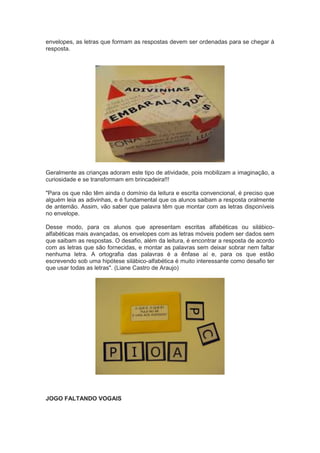 envelopes, as letras que formam as respostas devem ser ordenadas para se chegar à
resposta.
Geralmente as crianças adoram este tipo de atividade, pois mobilizam a imaginação, a
curiosidade e se transformam em brincadeira!!!
"Para os que não têm ainda o domínio da leitura e escrita convencional, é preciso que
alguém leia as adivinhas, e é fundamental que os alunos saibam a resposta oralmente
de antemão. Assim, vão saber que palavra têm que montar com as letras disponíveis
no envelope.
Desse modo, para os alunos que apresentam escritas alfabéticas ou silábico-
alfabéticas mais avançadas, os envelopes com as letras móveis podem ser dados sem
que saibam as respostas. O desafio, além da leitura, é encontrar a resposta de acordo
com as letras que são fornecidas, e montar as palavras sem deixar sobrar nem faltar
nenhuma letra. A ortografia das palavras é a ênfase aí e, para os que estão
escrevendo sob uma hipótese silábico-alfabética é muito interessante como desafio ter
que usar todas as letras". (Liane Castro de Araujo)
JOGO FALTANDO VOGAIS
 