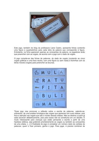 Este jogo, também do blog da professora Liane Castro, apresenta fichas contendo
uma figura e quadradinhos para cada letra da palavra que corresponde à figura.
Entretanto, na ficha aparecem apenas as consoantes da palavra, os jogadores terão
que preencher com as vogais, de acordo com o jogo com o dado de vogais.
O jogo compõe-se das fichas de palavras, do dado de vogais (contendo as cinco
vogais gráficas e uma face neutra, com uma figura ou sem nada) e fichinhas com as
letras móveis (vogais) para preencher as lacunas.
"Esse jogo visa promover a reflexão sobre a escrita de palavras, valendo-se,
sobretudo, de uma análise fonológica das vogais que aparecem em suas sílabas, pois
foca a atenção nas vogais que são o núcleo dessas sílabas. Não se destina a quem já
sabe escrever alfabeticamente, pois para esses não se constituiria em um desafio. É
muito interessante para crianças que estão pensando a escrita a partir de uma
hipótese silábica, seja grafando prioritariamente as vogais ou também as consoantes
de uma sílaba. [...] A finalidade do jogo é completar um número dado de cartelas de
palavras; quem o fizer primeiro, ganha o jogo. Para jogar, é preciso combinar de
 