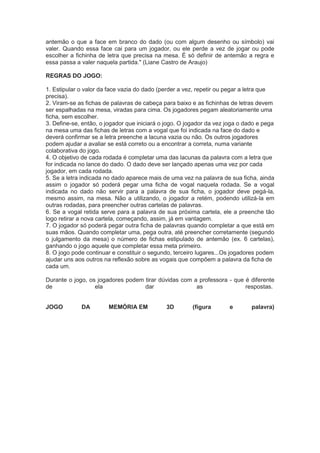 antemão o que a face em branco do dado (ou com algum desenho ou símbolo) vai
valer. Quando essa face cai para um jogador, ou ele perde a vez de jogar ou pode
escolher a fichinha de letra que precisa na mesa. É só definir de antemão a regra e
essa passa a valer naquela partida." (Liane Castro de Araujo)
REGRAS DO JOGO:
1. Estipular o valor da face vazia do dado (perder a vez, repetir ou pegar a letra que
precisa).
2. Viram-se as fichas de palavras de cabeça para baixo e as fichinhas de letras devem
ser espalhadas na mesa, viradas para cima. Os jogadores pegam aleatoriamente uma
ficha, sem escolher.
3. Define-se, então, o jogador que iniciará o jogo. O jogador da vez joga o dado e pega
na mesa uma das fichas de letras com a vogal que foi indicada na face do dado e
deverá confirmar se a letra preenche a lacuna vazia ou não. Os outros jogadores
podem ajudar a avaliar se está correto ou a encontrar a correta, numa variante
colaborativa do jogo.
4. O objetivo de cada rodada é completar uma das lacunas da palavra com a letra que
for indicada no lance do dado. O dado deve ser lançado apenas uma vez por cada
jogador, em cada rodada.
5. Se a letra indicada no dado aparece mais de uma vez na palavra de sua ficha, ainda
assim o jogador só poderá pegar uma ficha de vogal naquela rodada. Se a vogal
indicada no dado não servir para a palavra de sua ficha, o jogador deve pegá-la,
mesmo assim, na mesa. Não a utilizando, o jogador a retém, podendo utilizá-la em
outras rodadas, para preencher outras cartelas de palavras.
6. Se a vogal retida serve para a palavra de sua próxima cartela, ele a preenche tão
logo retirar a nova cartela, começando, assim, já em vantagem.
7. O jogador só poderá pegar outra ficha de palavras quando completar a que está em
suas mãos. Quando completar uma, pega outra, até preencher corretamente (segundo
o julgamento da mesa) o número de fichas estipulado de antemão (ex. 6 cartelas),
ganhando o jogo aquele que completar essa meta primeiro.
8. O jogo pode continuar e constituir o segundo, terceiro lugares...Os jogadores podem
ajudar uns aos outros na reflexão sobre as vogais que compõem a palavra da ficha de
cada um.
Durante o jogo, os jogadores podem tirar dúvidas com a professora - que é diferente
de ela dar as respostas.
JOGO DA MEMÓRIA EM 3D (figura e palavra)
 