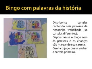 Distribui-se
cartelas
contendo seis palavras da
historinha trabalhada (10
cartelas diferentes).
Depois faz-se o bingo com
as palavras e as crianças
vão marcando sua cartela.
Ganha o jogo quem encher
a cartela primeiro.

 