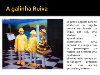 Segundo Cagliari para se
alfabetizar
o
sujeito
precisa ser falante da
língua, por isso, uma
situação
de
aprendizagem
interessante,
seria
fantasiar as crianças com
os
personagens
da
história lida e realizar uma
pantomima
(dramatização sem que os
personagens
precisem
falar,
mas
apenas
gesticulem, imitem).

 