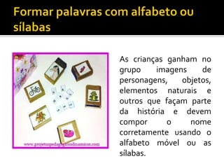 As crianças ganham no
grupo
imagens
de
personagens,
objetos,
elementos naturais e
outros que façam parte
da história e devem
compor
o
nome
corretamente usando o
alfabeto móvel ou as
sílabas.

 