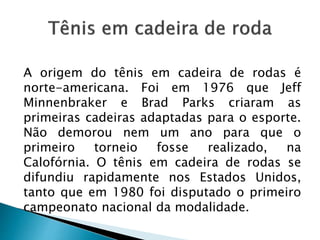 A origem do tênis em cadeira de rodas é
norte-americana. Foi em 1976 que Jeff
Minnenbraker e Brad Parks criaram as
primeiras cadeiras adaptadas para o esporte.
Não demorou nem um ano para que o
primeiro torneio fosse realizado, na
Calofórnia. O tênis em cadeira de rodas se
difundiu rapidamente nos Estados Unidos,
tanto que em 1980 foi disputado o primeiro
campeonato nacional da modalidade.
 