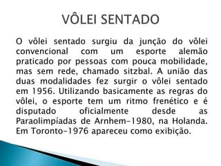O vôlei sentado surgiu da junção do vôlei
convencional com um esporte alemão
praticado por pessoas com pouca mobilidade,
mas sem rede, chamado sitzbal. A união das
duas modalidades fez surgir o vôlei sentado
em 1956. Utilizando basicamente as regras do
vôlei, o esporte tem um ritmo frenético e é
disputado oficialmente desde as
Paraolimpíadas de Arnhem-1980, na Holanda.
Em Toronto-1976 apareceu como exibição.
 