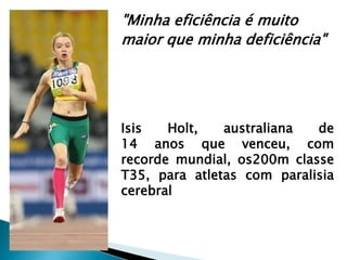 "Minha eficiência é muito
maior que minha deficiência"
Isis Holt, australiana de
14 anos que venceu, com
recorde mundial, os200m classe
T35, para atletas com paralisia
cerebral
 