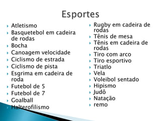  Atletismo
 Basquetebol em cadeira
de rodas
 Bocha
 Canoagem velocidade
 Ciclismo de estrada
 Ciclismo de pista
 Esgrima em cadeira de
roda
 Futebol de 5
 Futebol de 7
 Goalball
 Halterofilismo
 Rugby em cadeira de
rodas
 Tênis de mesa
 Tênis em cadeira de
rodas
 Tiro com arco
 Tiro esportivo
 Triatlo
 Vela
 Voleibol sentado
 Hipismo
 Judô
 Natação
 remo
 