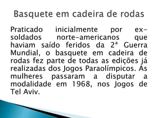 Praticado inicialmente por ex-
soldados norte-americanos que
haviam saído feridos da 2ª Guerra
Mundial, o basquete em cadeira de
rodas fez parte de todas as edições já
realizadas dos Jogos Paraolímpicos. As
mulheres passaram a disputar a
modalidade em 1968, nos Jogos de
Tel Aviv.
 