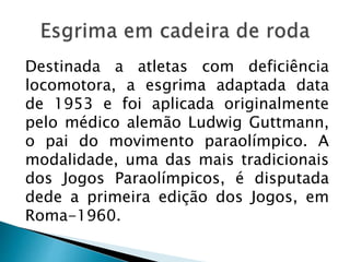 Destinada a atletas com deficiência
locomotora, a esgrima adaptada data
de 1953 e foi aplicada originalmente
pelo médico alemão Ludwig Guttmann,
o pai do movimento paraolímpico. A
modalidade, uma das mais tradicionais
dos Jogos Paraolímpicos, é disputada
dede a primeira edição dos Jogos, em
Roma-1960.
 