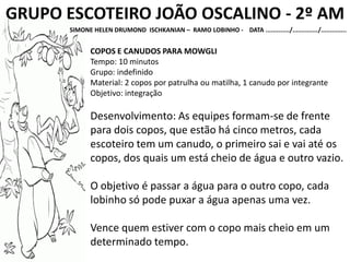 GRUPO ESCOTEIRO JOÃO OSCALINO - 2º AM
SIMONE HELEN DRUMOND ISCHKANIAN – RAMO LOBINHO - DATA ............./............../..............
COPOS E CANUDOS PARA MOWGLI
Tempo: 10 minutos
Grupo: indefinido
Material: 2 copos por patrulha ou matilha, 1 canudo por integrante
Objetivo: integração
Desenvolvimento: As equipes formam-se de frente
para dois copos, que estão há cinco metros, cada
escoteiro tem um canudo, o primeiro sai e vai até os
copos, dos quais um está cheio de água e outro vazio.
O objetivo é passar a água para o outro copo, cada
lobinho só pode puxar a água apenas uma vez.
Vence quem estiver com o copo mais cheio em um
determinado tempo.
 