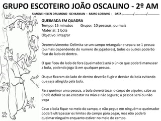 GRUPO ESCOTEIRO JOÃO OSCALINO - 2º AM
SIMONE HELEN DRUMOND ISCHKANIAN – RAMO LOBINHO - DATA ............./............../..............
QUEIMADA EM QUADRA
Tempo: 15 minutos Grupo: 10 pessoas ou mais
Material: 1 bola
Objetivo: integrar
Desenvolvimento: Delimita-se um campo retangular e separa-se 1 pessoa
(ou mais dependendo do numero de jogadores), todos os outros poderão
ficar do lado de dentro.
O que ficou do lado de fora (queimador) será o único que poderá manusear
a bola, podendo joga lá em qualquer pessoa.
Os que ficaram do lado de dentro deverão fugir e desviar da bola evitando
que seja atingido pela bola.
Para queimar uma pessoa, a bola deverá tocar o corpo de alguém, cabe ao
Chefe definir se ao encostar na mão e não segurar, a pessoa será ou não
pega
Caso a bola fique no meio do campo, e não pegue em ninguém o queimador
poderá ultrapassar os limites do campo para pegar, mas não poderá
queimar ninguém enquanto estiver no meio do campo.
 