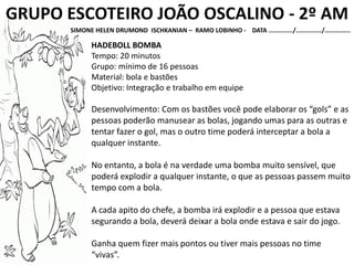 GRUPO ESCOTEIRO JOÃO OSCALINO - 2º AM
SIMONE HELEN DRUMOND ISCHKANIAN – RAMO LOBINHO - DATA ............./............../..............
HADEBOLL BOMBA
Tempo: 20 minutos
Grupo: mínimo de 16 pessoas
Material: bola e bastões
Objetivo: Integração e trabalho em equipe
Desenvolvimento: Com os bastões você pode elaborar os “gols” e as
pessoas poderão manusear as bolas, jogando umas para as outras e
tentar fazer o gol, mas o outro time poderá interceptar a bola a
qualquer instante.
No entanto, a bola é na verdade uma bomba muito sensível, que
poderá explodir a qualquer instante, o que as pessoas passem muito
tempo com a bola.
A cada apito do chefe, a bomba irá explodir e a pessoa que estava
segurando a bola, deverá deixar a bola onde estava e sair do jogo.
Ganha quem fizer mais pontos ou tiver mais pessoas no time
“vivas”.
 