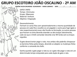GRUPO ESCOTEIRO JOÃO OSCALINO - 2º AM
SIMONE HELEN DRUMOND ISCHKANIAN – RAMO LOBINHO - DATA ............./............../..............
GATO E RATO
Tempo: 15minutos
Grupo: 20pessoas
Material: nenhum
Objetivo: Integração
Desenvolvimento:
Formam-se varias filas com aproximadamente a mesma quantidade de
pessoas em cada fila e escolhe-se um pegador e outro para fugir (gato e
rato respectivamente) esses não ficarão na formação; as outras pessoas
que ficaram na linha deverão estender os dois braços lateralmente,
cada vez que o Chefe comandar deverão virar 90°ainda com os braços
erguidos.
O gato deverá tentar pegar o rato, mas ambos não poderão ultrapassar
as barreiras feitas pelos braços, devendo se adaptar as mudanças feitas
conforme o comando do chefe.
Ganha quando o gato pegar o rato ou se o gato não pegar o rato em um
determinado tempo estipulado para cada dupla de gato e rato.
 