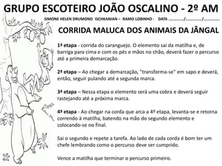 GRUPO ESCOTEIRO JOÃO OSCALINO - 2º AM
SIMONE HELEN DRUMOND ISCHKANIAN – RAMO LOBINHO - DATA ............./............../..............
CORRIDA MALUCA DOS ANIMAIS DA JÂNGAL
1ª etapa - corrida do caranguejo. O elemento sai da matilha e, de
barriga para cima e com os pés e mãos no chão, deverá fazer o percurso
até a primeira demarcação.
2ª etapa – Ao chegar a demarcação, "transforma-se" em sapo e deverá,
então, seguir pulando até a segunda marca.
3ª etapa – Nessa etapa o elemento será uma cobra e deverá seguir
rastejando até a próxima marca.
4ª etapa - Ao chegar na corda que arca a 4º etapa, levanta-se e retorna
correndo à matilha, batendo na mão do segundo elemento e
colocando-se no final.
Sai o segundo e repete a tarefa. Ao lado de cada corda é bom ter um
chefe lembrando como o percurso deve ser cumprido.
Vence a matilha que terminar o percurso primeiro.
 