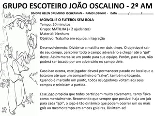 GRUPO ESCOTEIRO JOÃO OSCALINO - 2º AM
SIMONE HELEN DRUMOND ISCHKANIAN – RAMO LOBINHO - DATA ............./............../..............
MOWGLI E O FUTEBOL SEM BOLA
Tempo: 20 minutos
Grupo: MATILHA (+ 2 ajudantes)
Material: Nenhum
Objetivo: Trabalho em equipe, integração
Desenvolvimento: Divide-se a matilha em dois times. O objetivo é sair
do seu campo, percorrer todo o campo adversário e chegar até o "gol"
deste. Assim marca-se um ponto para sua equipe. Porém, para isso, não
poderá ser tocado por um adversário no campo dele.
Caso isso ocorra, este jogador deverá permanecer parado no local que o
tocaram até que um companheiro o "salve", também o tocando.
Quando é marcado um ponto, todos os jogadores voltam aos seus
campos e reiniciam a partida.
Esse jogo propicia que todos participem muito ativamente, tanto física
como mentalmente. Recomendo que sempre que possível haja um juiz
para cada "gol", o jogo é tão dinâmico que podem ocorrer um ou mais
gols ao mesmo tempo em ambas goleiras. Divirtam-se!
 