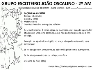 GRUPO ESCOTEIRO JOÃO OSCALINO - 2º AM
SIMONE HELEN DRUMOND ISCHKANIAN – RAMO LOBINHO - DATA ............./............../..............
CAÇADA NA ALCATÉIA
Tempo: 10 minutos
Grupo: 2 times
Material: Bola
Objetivo: Trabalho em equipe, reflexos
Desenvolvimento: É como o jogo de queimada, mas quando alguém for
atingido em uma certa parte do corpo, não pode mais usá-la até o fim
do jogo.
Exemplo, se alguém for atingido no braço, não pode mais usá-lo para
arremessar.
Se for atingido em uma perna, só pode mais pular com a outra perna.
Se for atingido no tronco ou cabeça, está fora.
Use uma ou mais bolas.
Fonte: http://ideiasparajovens.wordpress.com
 