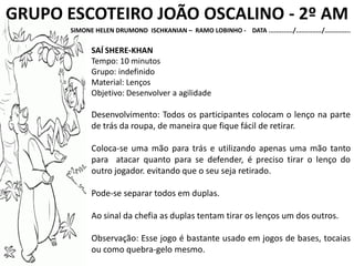 GRUPO ESCOTEIRO JOÃO OSCALINO - 2º AM
SIMONE HELEN DRUMOND ISCHKANIAN – RAMO LOBINHO - DATA ............./............../..............
SAÍ SHERE-KHAN
Tempo: 10 minutos
Grupo: indefinido
Material: Lenços
Objetivo: Desenvolver a agilidade
Desenvolvimento: Todos os participantes colocam o lenço na parte
de trás da roupa, de maneira que fique fácil de retirar.
Coloca-se uma mão para trás e utilizando apenas uma mão tanto
para atacar quanto para se defender, é preciso tirar o lenço do
outro jogador. evitando que o seu seja retirado.
Pode-se separar todos em duplas.
Ao sinal da chefia as duplas tentam tirar os lenços um dos outros.
Observação: Esse jogo é bastante usado em jogos de bases, tocaias
ou como quebra-gelo mesmo.
 