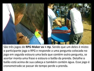 São três jogos de RPG Maker vx + rtp. Sendo que um deles é misto:
o participante joga o RPG e responde a uma pergunta colocada no
jogo em seguida estoura uma bola que contém outra pergunta, se
acertar monta uma frase e estoura o balão da prenda. Detalhe o
balão está acima de sua cabeça e também contém água. Esse jogo é
cronometrado se passar do tempo perde a prenda.
 