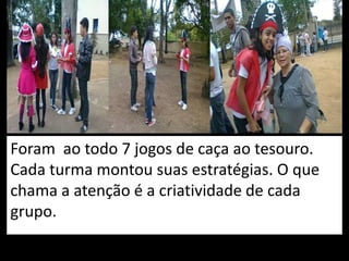 Foram ao todo 7 jogos de caça ao tesouro.
Cada turma montou suas estratégias. O que
chama a atenção é a criatividade de cada
grupo.
 
