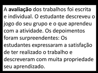 A avaliação dos trabalhos foi escrita
e individual. O estudante descreveu o
jogo do seu grupo e o que aprendeu
com a atividade. Os depoimentos
foram surpreendentes: Os
estudantes expressaram a satisfação
de ter realizado o trabalho e
descreveram com muita propriedade
seu aprendizado.
 
