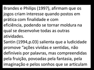 Brandes e Philips (1997), afirmam que os
jogos criam interesse quando postos em
prática com finalidade e com
eficiência, podendo se tornar moldura na
qual se desenvolve todas as outras
atividades.
Santin (1994,p.03) salienta que a ludicidade
promove “ações vividas e sentidas, não
definíveis por palavras, mas compreendidas
pela fruição, povoadas pela fantasia, pela
imaginação e pelos sonhos que se articulam
 