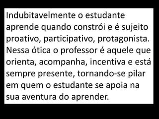 Indubitavelmente o estudante
aprende quando constrói e é sujeito
proativo, participativo, protagonista.
Nessa ótica o professor é aquele que
orienta, acompanha, incentiva e está
sempre presente, tornando-se pilar
em quem o estudante se apoia na
sua aventura do aprender.
 