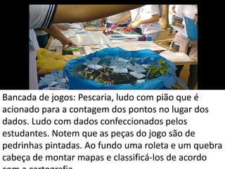 Bancada de jogos: Pescaria, ludo com pião que é
acionado para a contagem dos pontos no lugar dos
dados. Ludo com dados confeccionados pelos
estudantes. Notem que as peças do jogo são de
pedrinhas pintadas. Ao fundo uma roleta e um quebra
cabeça de montar mapas e classificá-los de acordo
 