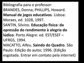 Bibliografia para o professor:
BRANDES, Donna; PHILLIPS, Howard.
Manual de jogos educativos. Lisboa:
Moraes, ed. 1028, 1997.
SANTIN, Silvino. Educação física: da
opressão do rendimento à alegria do
lúdico. Porto Alegre: ed. EST/ESEF –
UFRGS, 1994.
MACATTO, Alfeu. Saindo do Quadro. São
Paulo: Edição do autor, 1996. (Edição
esgotada. Entrar em contato pela internet)
 
