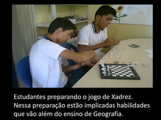 Estudantes preparando o jogo de Xadrez.
Nessa preparação estão implicadas habilidades
que vão além do ensino de Geografia.
 