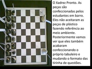 O Xadrez Pronto. As
peças são
confeccionadas pelos
estudantes em barro.
Eles não aceitaram as
peças de plástico
fazendo referência ao
meio ambiente.
Posteriormente vamos
ver que eles também
acabaram
confeccionando o
próprio tabuleiro e
mudando o formato das
tirinha de questões.
 