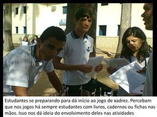 Estudantes se preparando para dá início ao jogo de xadrez. Percebam
que nos jogos há sempre estudantes com livros, cadernos ou fichas nas
mãos. Isso nos dá ideia do envolvimento deles nas atividades
 