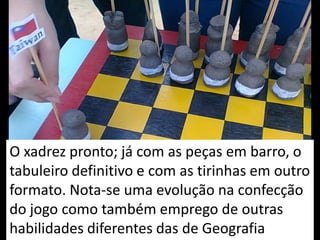 O xadrez pronto; já com as peças em barro, o
tabuleiro definitivo e com as tirinhas em outro
formato. Nota-se uma evolução na confecção
do jogo como também emprego de outras
habilidades diferentes das de Geografia
 
