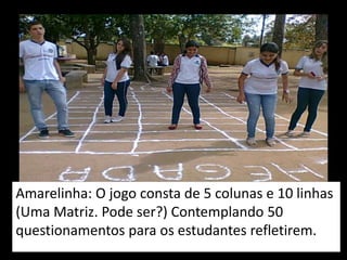 Amarelinha: O jogo consta de 5 colunas e 10 linhas
(Uma Matriz. Pode ser?) Contemplando 50
questionamentos para os estudantes refletirem.
 