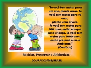 "Se você tem metas para um ano, plante arroz. Se você tem metas para 10 anos,  plante uma arvore. Se você tem metas para 100 anos, então eduque uma criança. Se você tem metas para 1000 anos, então preserve o meio Ambiente."  (Confúcio) Reciclar, Preservar e Alfabetizar. DOURADOS/MS/BRASIL 